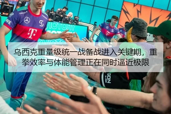乌西克重量级统一战备战进入关键期，重拳效率与体能管理正在同时逼近极限